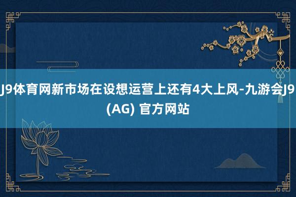 J9体育网新市场在设想运营上还有4大上风-九游会J9(AG) 官方网站