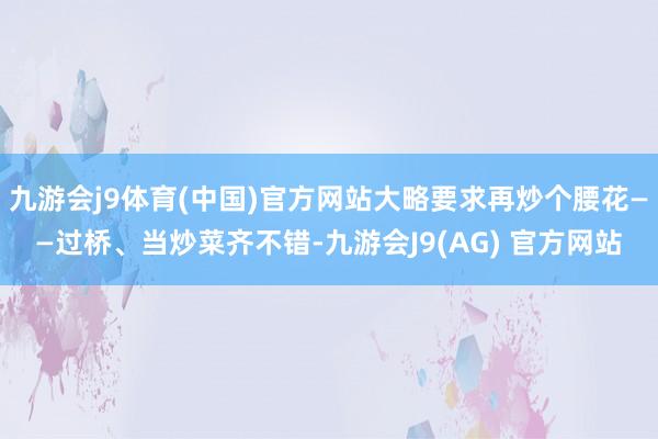 九游会j9体育(中国)官方网站大略要求再炒个腰花——过桥、当炒菜齐不错-九游会J9(AG) 官方网站