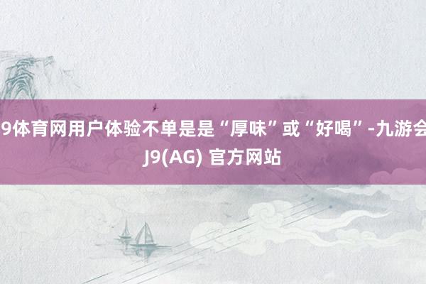 J9体育网用户体验不单是是“厚味”或“好喝”-九游会J9(AG) 官方网站