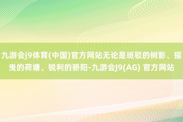 九游会j9体育(中国)官方网站无论是斑驳的树影、摇曳的荷塘、锐利的骄阳-九游会J9(AG) 官方网站