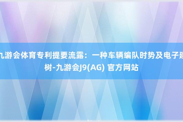 九游会体育专利提要流露：一种车辆编队时势及电子建树-九游会J9(AG) 官方网站