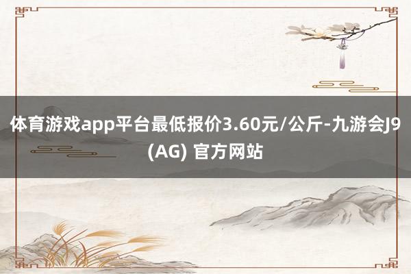 体育游戏app平台最低报价3.60元/公斤-九游会J9(AG) 官方网站