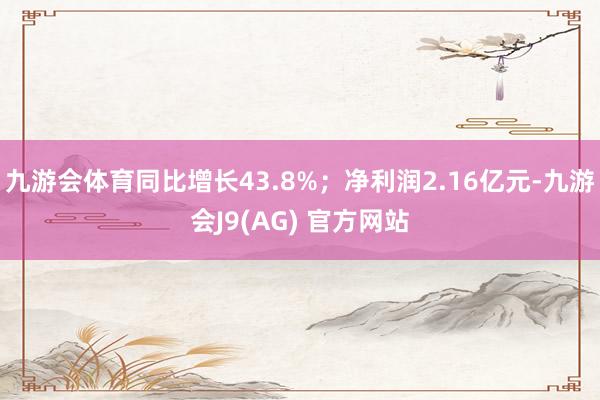 九游会体育同比增长43.8%;净利润2.16亿元-九游会J9(AG) 官方网站